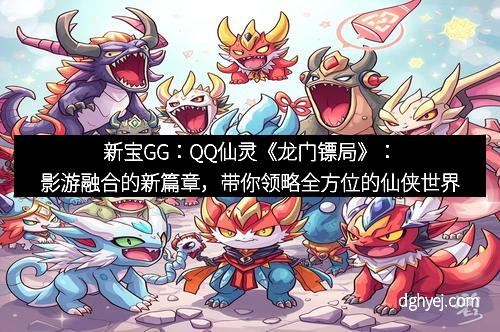 新宝GG：QQ仙灵《龙门镖局》：影游融合的新篇章，带你领略全方位的仙侠世界